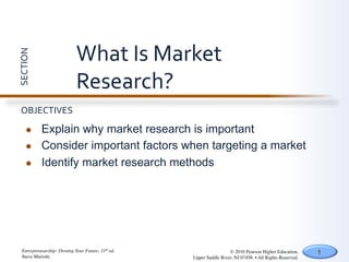 What	
  Is	
  Market	
  
SECTION	
  




                               Research?	
  
  OBJECTIVES	
  

       l     Explain why market research is important
       l     Consider important factors when targeting a market
       l     Identify market research methods




   Entrepreneurship: Owning Your Future, 11th ed.	

                    © 2010 Pearson Higher Education,         1
   Steve Mariotti	

                                   Upper Saddle River, NJ 07458. • All Rights Reserved.	

 