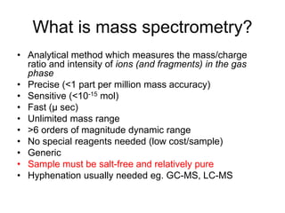 What is mass spectrometry?
• Analytical method which measures the mass/charge
ratio and intensity of ions (and fragments) in the gas
phase
• Precise (<1 part per million mass accuracy)
• Sensitive (<10-15 mol)
• Fast (µ sec)
• Unlimited mass range
• >6 orders of magnitude dynamic range
• No special reagents needed (low cost/sample)
• Generic
• Sample must be salt-free and relatively pure
• Hyphenation usually needed eg. GC-MS, LC-MS
 