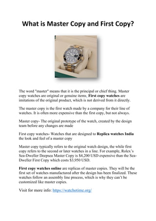 What is Master Copy and First Copy?
The word "master" means that it is the principal or chief thing. Master
copy watches are original or genuine items. First copy watches are
imitations of the original product, which is not derived from it directly.
The master copy is the first watch made by a company for their line of
watches. It is often more expensive than the first copy, but not always.
Master copy- The original prototype of the watch, created by the design
team before any changes are made
First copy watches- Watches that are designed to Replica watches India
the look and feel of a master copy
Master copy typically refers to the original watch design, the while first
copy refers to the second or later watches in a line. For example, Rolex’s
Sea-Dweller Deepsea Master Copy is $4,200 USD expensive than the Sea-
Dweller First Copy which costs $3,950 USD.
First copy watches online are replicas of master copies. They will be the
first set of watches manufactured after the design has been finalized. These
watches follow an assembly line process, which is why they can’t be
customized like master copies.
Visit for more info: https://watchotime.org/
 
