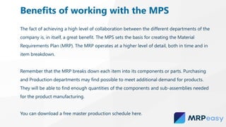 The fact of achieving a high level of collaboration between the different departments of the
company is, in itself, a great benefit. The MPS sets the basis for creating the Material
Requirements Plan (MRP). The MRP operates at a higher level of detail, both in time and in
item breakdown.
Remember that the MRP breaks down each item into its components or parts. Purchasing
and Production departments may find possible to meet additional demand for products.
They will be able to find enough quantities of the components and sub-assemblies needed
for the product manufacturing.
You can download a free master production schedule here.
Benefits of working with the MPS
 