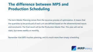 The term Master Planning comes from the recursive process of optimization. It means that
the quantities to be produced of each unit are defined based on the aforementioned inputs
and constraints. The final result will be the Production Master Plan. This plan will not be
static, but renew weekly or monthly.
Remember that MPS involves planning, and it’s much more than simply scheduling.
The difference between MPS and
Production Scheduling
 