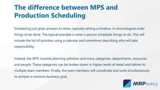 Scheduling just gives answers to when, typically setting a timeline, in chronological order
things to be done. The typical example is when a person schedules things to do. This will
include the list of activities using a calendar and sometimes describing who will take
responsibility.
Instead, the MPS involves planning activities and many categories, departments, resources
and people. These categories can be broken down in higher levels of detail and deliver to
multiple team members. Finally, the team members will coordinate and work simultaneously
to achieve a common business goal.
The difference between MPS and
Production Scheduling
 