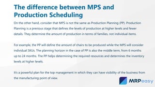 On the other hand, consider that MPS is not the same as Production Planning (PP). Production
Planning is a previous stage that defines the levels of production at higher levels and fewer
details. They determine the amount of production in terms of families, not individual items.
For example, the PP will define the amount of chairs to be produced while the MPS will consider
individual SKUs. The planning horizon in the case of PP is also the middle term, from 6 months
up to 24 months. The PP helps determining the required resources and determines the inventory
levels at higher levels.
It’s a powerful plan for the top management in which they can have visibility of the business from
the manufacturing point of view.
The difference between MPS and
Production Scheduling
 