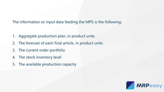 The information or input data feeding the MPS is the following:
1. Aggregate production plan, in product units
2. The forecast of each final article, in product units
3. The current order portfolio
4. The stock inventory level
5. The available production capacity
 