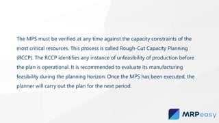 The MPS must be verified at any time against the capacity constraints of the
most critical resources. This process is called Rough-Cut Capacity Planning
(RCCP). The RCCP identifies any instance of unfeasibility of production before
the plan is operational. It is recommended to evaluate its manufacturing
feasibility during the planning horizon. Once the MPS has been executed, the
planner will carry out the plan for the next period.
 