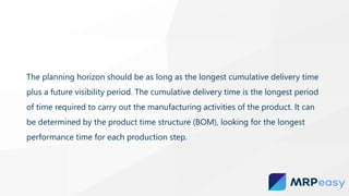 The planning horizon should be as long as the longest cumulative delivery time
plus a future visibility period. The cumulative delivery time is the longest period
of time required to carry out the manufacturing activities of the product. It can
be determined by the product time structure (BOM), looking for the longest
performance time for each production step.
 