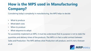 Considering today’s complexity in manufacturing, the MPS helps to decide:
• What to produce
• What batch sizes
• When to produce
• What sequence to adopt
To successfully implement an MPS, it must be understood that its purpose is not to state the
quantities and delivery times of the products. The MPS is in fact a solid contract between
Sales and Production. The MPS defines what Production will produce, and it’s not a forecast
at all.
How is the MPS used in Manufacturing
Company?
 