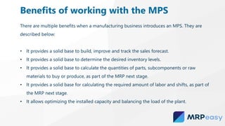 There are multiple benefits when a manufacturing business introduces an MPS. They are
described below:
• It provides a solid base to build, improve and track the sales forecast.
• It provides a solid base to determine the desired inventory levels.
• It provides a solid base to calculate the quantities of parts, subcomponents or raw
materials to buy or produce, as part of the MRP next stage.
• It provides a solid base for calculating the required amount of labor and shifts, as part of
the MRP next stage.
• It allows optimizing the installed capacity and balancing the load of the plant.
Benefits of working with the MPS
 