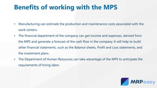 • Manufacturing can estimate the production and maintenance costs associated with the
work centers.
• The financial department of the company can get income and expenses, derived from
the MPS and generate a forecast of the cash flow in the company. It will help to build
other financial statements, such as the Balance sheets, Profit and Loss statements, and
the investment plans.
• The Department of Human Resources can take advantage of the MPS to anticipate the
requirements of hiring labor.
Benefits of working with the MPS
 