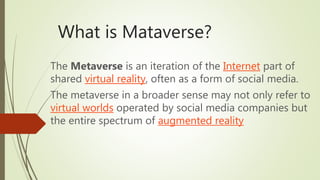 What is Mataverse?
The Metaverse is an iteration of the Internet part of
shared virtual reality, often as a form of social media.
The metaverse in a broader sense may not only refer to
virtual worlds operated by social media companies but
the entire spectrum of augmented reality
 