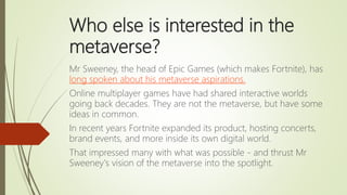 Who else is interested in the
metaverse?
Mr Sweeney, the head of Epic Games (which makes Fortnite), has
long spoken about ...