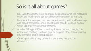 So is it all about games?
No. Even though there are so many ideas about what the metaverse
might be, most visions see soci...