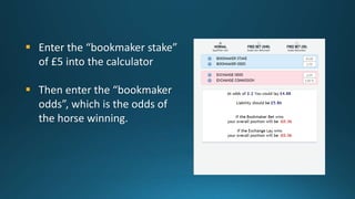  Enter the “bookmaker stake”
of £5 into the calculator
 Then enter the “bookmaker
odds”, which is the odds of
the horse ...