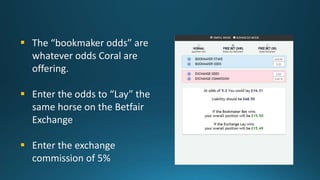  The “bookmaker odds” are
whatever odds Coral are
offering.
 Enter the odds to “Lay” the
same horse on the Betfair
Excha...