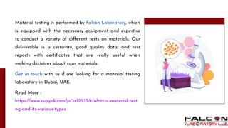Material testing is performed by Falcon Laboratory, which
is equipped with the necessary equipment and expertise
to conduct a variety of diﬀerent tests on materials. Our
deliverable is a certainty, good quality data, and test
reports with certiﬁcates that are really useful when
making decisions about your materials.
Get in touch with us if are looking for a material testing
laboratory in Dubai, UAE.
Read More :
https://www.zupyak.com/p/3412235/t/what-is-material-testi
ng-and-its-various-types
 