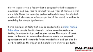 Falcon laboratory is a facility that is equipped with the necessary
equipment and expertise to conduct various types of tests on metal
materials. These tests may be performed to determine the physical,
mechanical, chemical, or other properties of the metal, as well as its
suitability for various applications.
Some examples of tests that may be conducted in a metal testing
laboratory include tensile strength testing, corrosion resistance
testing, hardness testing, and fatigue testing. The results of these
tests can be used to ensure that the metal meets the required
speciﬁcations and standards for its intended use, and can also be
used to optimize the design and manufacture of metal products.
 