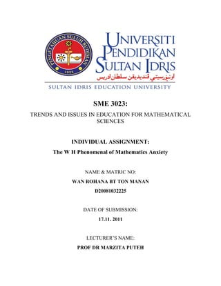 SME 3023:
TRENDS AND ISSUES IN EDUCATION FOR MATHEMATICAL
                     SCIENCES


            INDIVIDUAL ASSIGNMENT:
      The W H Phenomenal of Mathematics Anxiety


                 NAME & MATRIC NO:
            WAN ROHANA BT TON MANAN
                    D20081032225


                DATE OF SUBMISSION:
                      17.11. 2011


                 LECTURER’S NAME:
              PROF DR MARZITA PUTEH
 