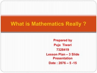 Prepared by
Puja Tiwari
7328419
Lesson Plan – 3 Slide
Presentation
Date : 2076 – 5 -15
What is Mathematics Really ?
 