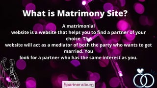 What is Matrimony Site?
A matrimonial
website is a website that helps you to find a partner of your
choice. The
website will act as a mediator of both the party who wants to get
married. You
look for a partner who has the same interest as you.
 