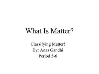 What Is Matter? Classifying Matter! By: Anas Gandhi Period 5-6 