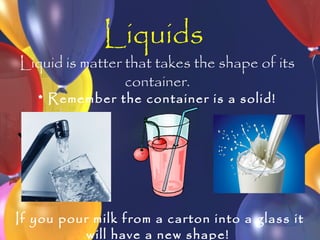 Liquids
Liquid is matter that takes the shape of its
                 container.
   * Remember the container is a solid!




If you pour milk from a carton into a glass it
           will have a new shape!
 