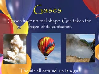Gases
Gases have no real shape. Gas takes the
        shape of its container.




     The air all around us is a gas.
 