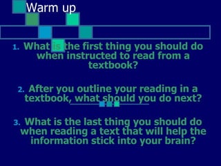 Warm up What is the first thing you should do when instructed to read from a textbook? After you outline your reading in a textbook, what should you do next? What is the last thing you should do when reading a text that will help the information stick into your brain? 