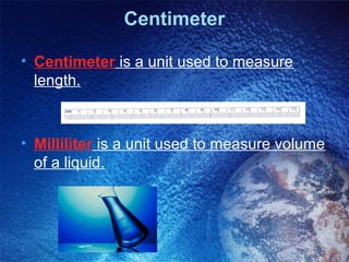 Centimeter

• Centimeter is a unit used to measure
  length.



• Milliliter is a unit used to measure volume
  of a liquid.
 