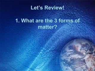 Let’s Review!

1. What are the 3 forms of
         matter?
 