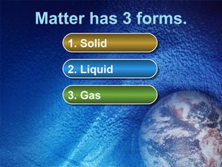 Matter has 3 forms.
    1. Solid
    1. Solid

    2. Liquid
    2. Liquid

    3. Gas
    3. Gas
 