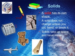 Solids
• A solid has its own
  shape.
• A solid does not
  change unless you
  cut, bend, or break it.
• Solids take up space
  and have mass.
 