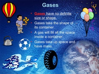 Gases
• Gases have no definite
  size or shape.
• Gases take the shape of
  its container.
• A gas will fill all the space
  inside a container.
• Gases take up space and
  have mass.
 