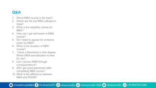 Q&A
1. Which MBA course is the best?
2. Which are the top MBA colleges in
India?
3. What is the eligibility criteria for
MBA?
4. How can I get admission in MBA
course?
5. Do I need to appear for entrance
exam for MBA?
6. What is the duration of MBA
course?
7. I have a Bachelors in Arts degree.
Which MBA specialization is best
for me?
8. Can I pursue MBA through
correspondence?
9. Will I get good placement after
completing MBA course?
10. What is the difference between
MBA and PGDM?
 