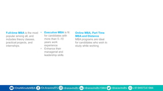 Full-time MBA is the most
popular among all, and
includes theory classes,
practical projects, and
internships.
• Executive MBA is fit
for candidates with
more than 5 -10
years work
experience
• Enhance their
managerial and
leadership skills
Online MBA, Part Time
MBA and Distance
MBA programs are ideal
for candidates who wish to
study while working
 