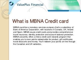What is MBNA Credit card
MBNA could be a monetary services company that's a subsidiary of
Bank of America Corporation, with locations in Canada, UK, Ireland
and Spain. MBNA issues credit cards and provides comprehensive
travel insurance, identity protection and account balance protection.
MBNA conjointly offers a mbna credit card rewards program that
enables you to earn points redeemable for product, gift certificates,
travel discounts and money. You'll redeem your points on-line through
the Canadian and UK websites.
 