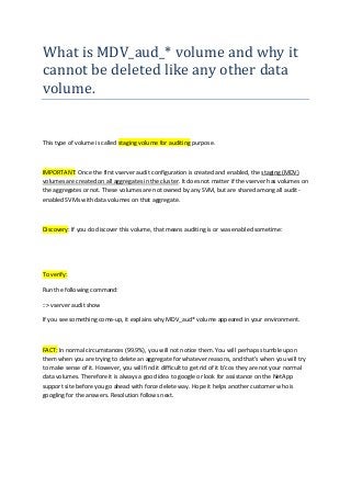 What is MDV_aud_* volume and why it
cannot be deleted like any other data
volume.
This type of volume is called staging volume for auditing purpose.
IMPORTANT: Once the first vserver audit configuration is created and enabled, the staging (MDV)
volumes are created on all aggregates in the cluster. It does not matter if the vserver has volumes on
the aggregates or not. These volumes are not owned by any SVM, but are shared among all audit-
enabled SVMs with data volumes on that aggregate.
Discovery: If you do discover this volume, that means auditing is or was enabled sometime:
To verify:
Run the following command:
::> vserver audit show
If you see something come-up, it explains why MDV_aud* volume appeared in your environment.
FACT: In normal circumstances (99.9%), you will not notice them. You will perhaps stumble upon
them when you are trying to delete an aggregate for whatever reasons, and that’s when you will try
to make sense of it. However, you will find it difficult to get rid of it b’cos they are not your normal
data volumes. Therefore it is always a good idea to google or look for assistance on the NetApp
support site before you go ahead with force delete way. Hope it helps another customer who is
googling for the answers. Resolution follows next.
 