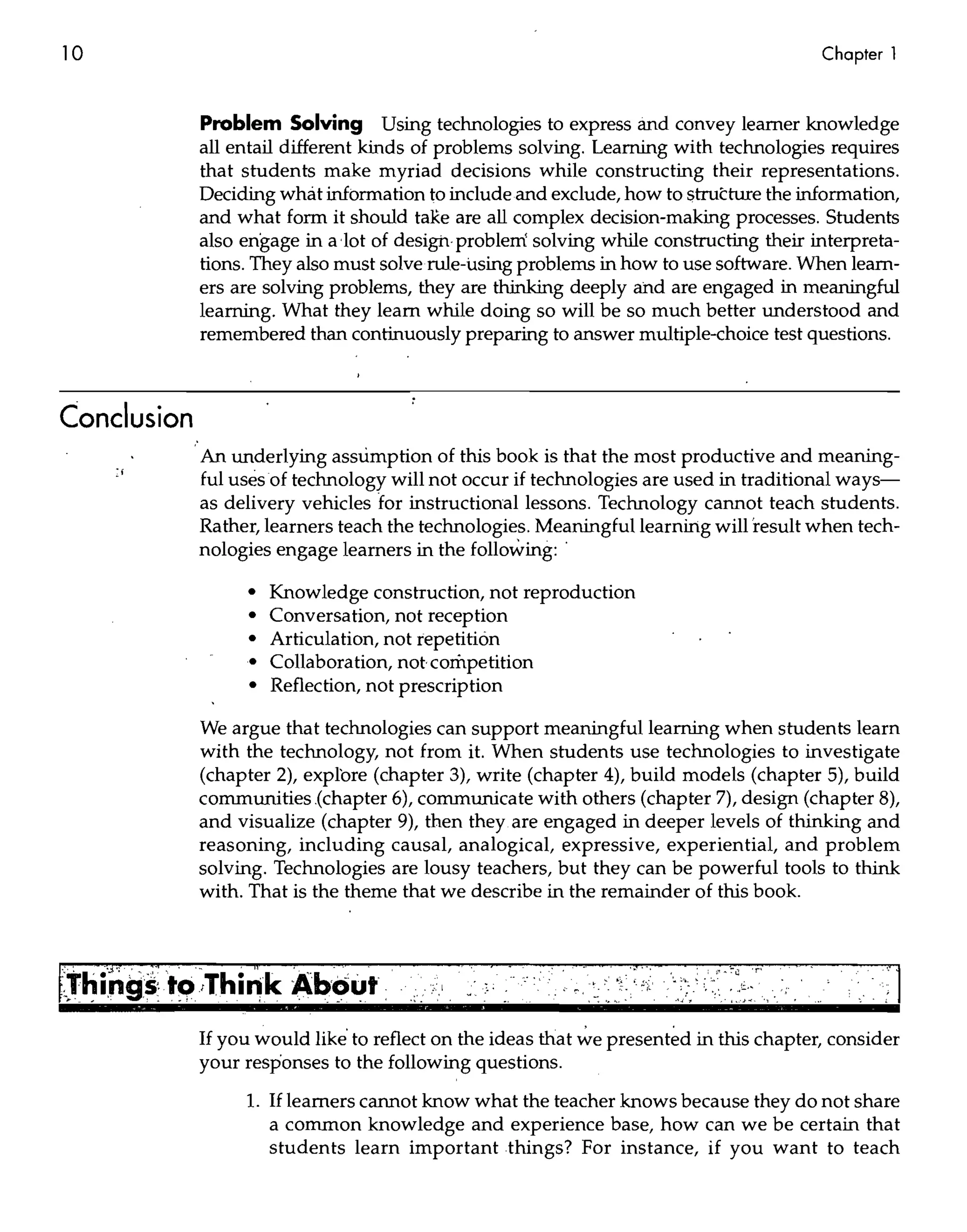 10                                                                                                                               Chapter 1


             Problem Solving Using technologies to express and convey learner knowledge
             all entail different kinds of problems solving. Learning with technologies requires
             that students make myriad decisions while constructing their representations.
             Deciding what information to include and exclude, how to structure the information,
             and what form it should taRe are all complex decision-making processes. Students
             also engage in a lot of design· problem solving while constructing their interpreta-
             tions. They also must solve rule-using problems in how to use software. When learn-
             ers are solving problems, they are thinking deeply ahd are engaged in meaningful
             learning. What they learn while doing so will be so much better understood and
             remembered than continuously preparing to answer multiple-choice test questions.



Conclusion
             An underlying assumption of this book is that the most productive and meaning-
             ful uses of technology will not occur if technologies are used in traditional ways-
             as delivery vehicles for instructional lessons. Technology cannot teach students.
             Rather, learners teach the technologies. Meaningful learning will 'result when tech-
             nologies engage learners in the following: .

                   •   Knowledge construction, not reproduction
                   •   Conversation, not reception
                   •   Articulation, not repetition
                   •   Collaboration, notcornpetition
                   •   Reflection, not prescription

             We argue that technologies can support meaningful learning when students learn
             with the technology, not from it. When students use technologies to investigate
             (chapter 2), explore (chapter 3), write (chapter 4), build models (chapter 5), build
             communities.(chapter 6), communicate with others (chapter 7), design (chapter 8),
             and visualize (chapter 9), then they are engaged in deeper levels of thinking and
             reasoning, including causal, analogical, expressive, experiential, and problem
             solving. Technologies are lousy teachers, but they can be powerful tools to think
             with. That is the theme that we describe in the remainder of this book.


                                                                 .}   .-                        : ,"   ~   :" LJ   • r'
                                                                           . '.. >•.   ~


                                                                               .,~ :~.'    :.    ":.,      ::'.~':.   "',   '.




             If you would like' to reflect on the ideas that ~e present~d in this chapter, consider
             your responses to the following questions.
                  1. If learners cannot know what the teacher knows because they do not share
                       a common knowledge and experience base, how can we be certain that
                       students learn important things? For instance, if you want to teach
 