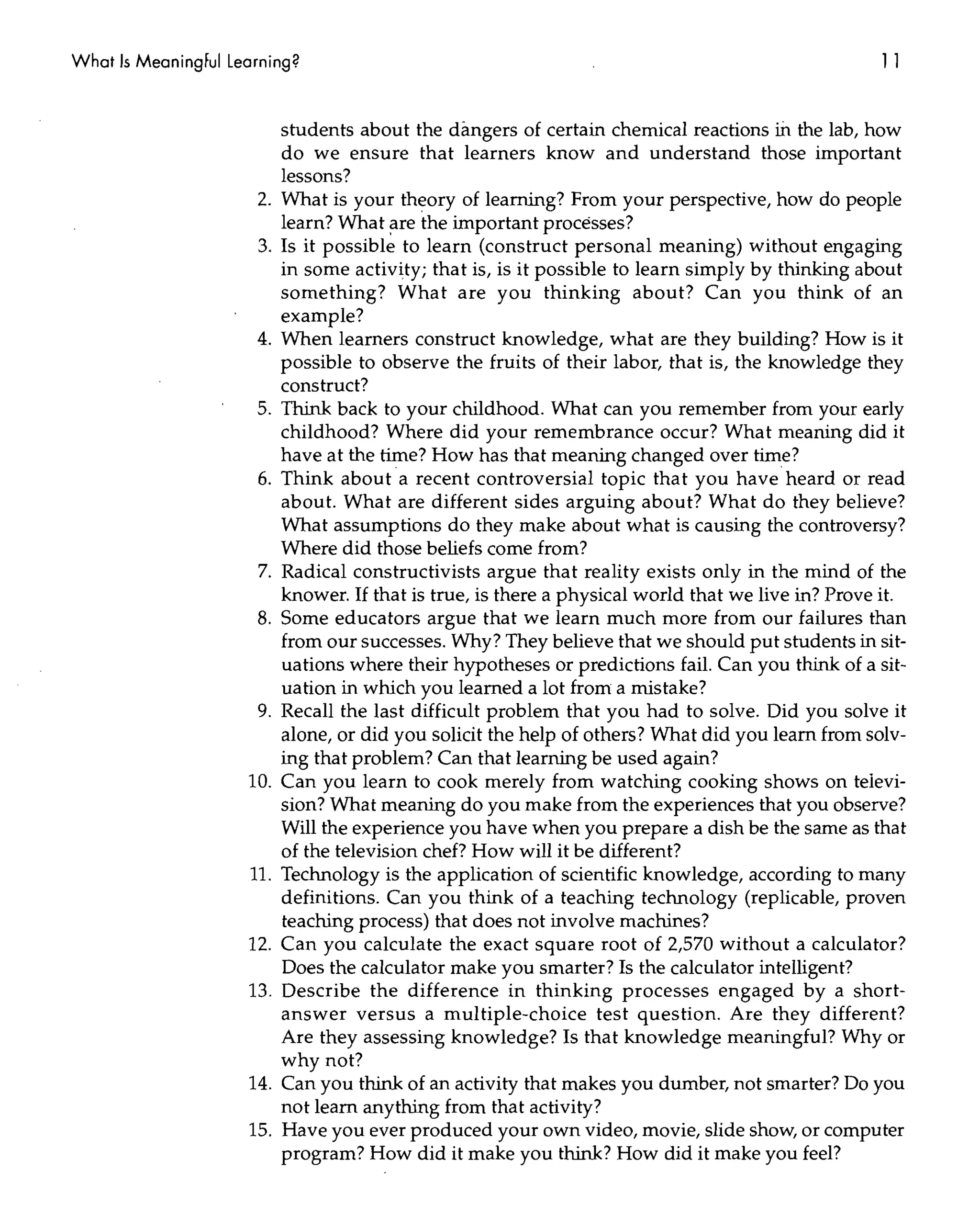 What Is MeaningFul Learning?                                                                        11


                           students about the dangers of certain chemical reactions ill the lab, how
                           do we ensure that learners know and understand those important
                           lessons?
                      2.   What is your theory of learning? From your perspective, how do people
                           learn? What ~re the important processes?
                      3.   Is it possible to learn (construct personal meaning) without engaging
                           in some activity; that is, is it possible to learn simply by thinking about
                           something? What are you thinking about? Can you think of an
                           example?
                      4.   When learners construct knowledge, what are they building? How is it
                           possible to observe the fruits of their labor, that is, the knowledge they
                           construct?
                      5.   Think back to your childhood. What can you remember from your early
                           childhood? Where did your remembrance occur? What meaning did it
                           have at the time? How has that meaning changed over time?
                      6.   Think about a recent controversial topic that you have heard or read
                           about. What are different sides arguing about? What do they believe?
                           What assumptions do they make about what is causing the controversy?
                           Where did those beliefs come from?
                      7.   Radical constructivists argue that reality exists only in the mind of the
                           knower. If that is true, is there a physical world that we live in? Prove it.
                      8.   Some educators argue that we learn much more from our failures than
                           from our successes. Why? They believe that we should put students in sit-
                           uations where their hypotheses or predictions fail. Can you think of a sit-
                           uation in which you learned a lot from a mistake?
                      9.   Recall the last difficult problem that you had to solve. Did you solve it
                           alone, or did you solicit the help of others? What did you learn from solv-
                           ing that problem? Can that learning be used again?
                     10.   Can you learn to cook merely from watching cooking shows on televi-
                           sion? What meaning do you make from the experiences that you observe?
                           Will the experience you have when you prepare a dish be the same as that
                           of the television chef? How will it be different?
                     11.   Technology is the application of scientific knowledge, according to many
                           definitions. Can you think of a teaching technology (replicable, proven
                           teaching process) that does not involve machines?
                     12.   Can you calculate the exact square root of 2,570 without a calculator?
                           Does the calculator make you smarter? Is the calculator intelligent?
                     13.   Describe the difference in thinking processes engaged by a short-
                           answer versus a multiple-choice test question. Are they different?
                           Are they assessing knowledge? Is that knowledge meaningful? Why or
                           why not?
                     14.   Can you think of an activity that makes you dumber, not smarter? Do you
                           not learn anything from that activity?
                     15.   Have you ever produced your own video, movie, slide show, or computer
                           program? How did it make you think? How did it make you feel?
 