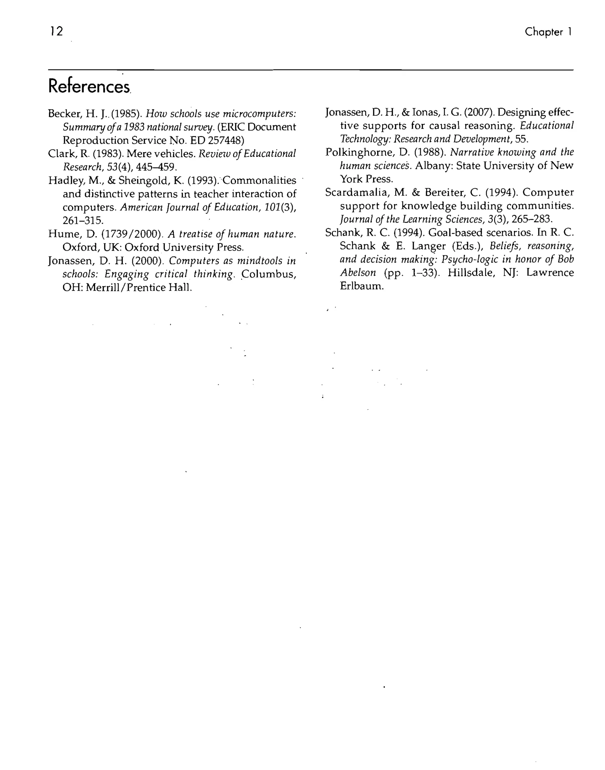 12                                                                                                    Chapter 1




Referenc~s
Becker, H. J.. (1985). How schools use microcomputers:   Jonassen, D. H., & Ionas, 1. G. (2007). Designing effec-
   Summaryofa 1983 national survey. (ERIC Document          tive supports for causal reasoning. Educational
   Reproduction Service No. EO 257448)                      Technology: Research and Development, 55.
Clark, R. (1983). Mere vehicles. Review of Educational   Polkinghorne, D. (1988). Narrative knowing and the
   Research, 53(4), 445-459.                                human sciences. Albany: State University of New
Hadley, M., & Sheingold, K. (1993).Comrnonalities           York Press.
   and distinctive patterns in teacher interaction of    Scardamalia, M. & Bereiter, C. (1994). Computer
   computers. American Journal of Edilcation, 101(3),       support for knowledge building communities.
   261-315.                                                 Journal of the Learning Sciences, 3(3), 265-283.
Hume, D. (1739/2000). A treatise of human nature.        Schank, R. C. (1994). Goal-based scenarios. In R. C.
   Oxford, UK: Oxford University Press.                     Schank & E. Langer (Eds.), Beliefs, reasoning,
Jonassen, D. H. (2000). Computers as mindtools in           and decision making: Psycho-logic in honor of Bob
   schools: Engaging critical thinking . .C olumbus,        Abelson (pp. 1-33). Hillsdale, NI: Lawrence
   OH: Merrill/Prentice Hall.                               Erlbaum.
 