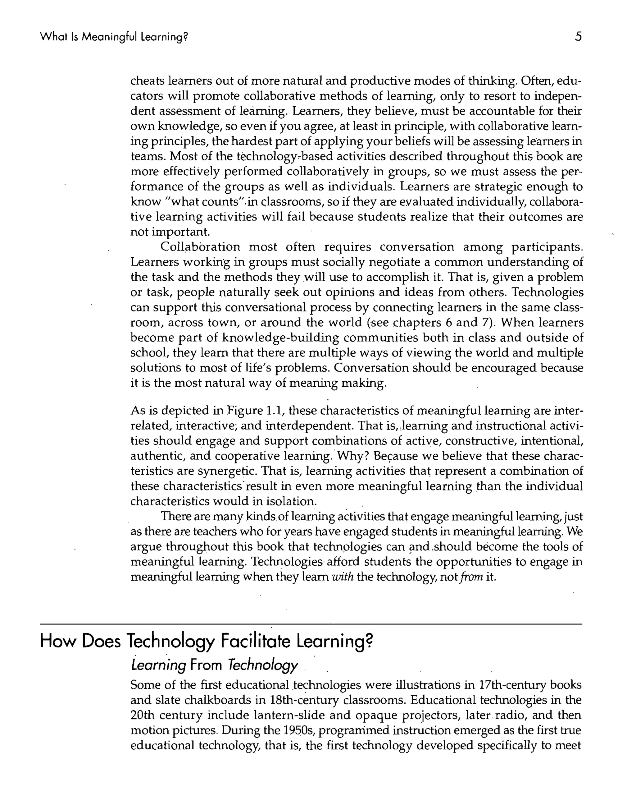 What Is Meaningful Learning?                                                                          5


                 cheats learners out of more natural and productive modes of thinking. Often, edu-
                 cators will promote collaborative methods of learning, only to resort to indepen-
                 dent assessment of learning. Learners, they believe, must be accountable for their
                 own knowledge, so even if you agree, at least in principle, with collaborative learn-
                 ing principles, the hardest part of applying your beliefs will be assessing learners in
                 teams. Most of the technology-based activities described throughout this book are
                 more effectively performed collaboratively in groups, so we must assess the per-
                 formance of the groups as well as individuals. Learners are strategic enough to
                 know "what counts", in classrooms, so if they are evaluated individually, collabora-
                 tive learning activities will fail because students realize that their outcomes are
                 not important.
                        Collaboration most often requires conversation among participants.
                 Learners working in groups must socially negotiate a common understanding of
                 the task and the methods they will use to accomplish it. That is, given a problem
                 or task, people naturally seek out opinions and ideas from others. Technologies
                 can support this conversational process by connecting learners in the same class-
                 room, across town, or around the world (see chapters 6 and 7). When learners
                 become part of knowledge-building communities both in class and outside of
                 school, they learn that there are multiple ways of viewing the world and multiple
                 solutions to most of life's problems. Conversation should be encouraged because
                 it is the most natural way of meaning making.

                 As is depicted in Figure 1.1, these characteristics of meaningful learning are inter-
                 related, interactive; and interdependent. That is"learning and instructional activi-
                 ties should engage and support combinations of active, constructive, intentional,
                 authentic, and cooperative learning.'Why? Be=ause we believe that these charac-
                 teristics are synergetic. That is, learning activities that represent a combination of
                 these characteristics'result in even more meaningful learning than the individual
                 characteristics would in isolation.
                        There are many kinds, of leaming activities that engage meaningfulleaming, just
                 as there are teachers who for years have engaged students in meaningfulleaming. We
                 argue throughout this book that technplogies can iilld,should become the tools of
                 meaningful learning. Technologies afford students the opportunities to engage in
                 meaningfulleaming when they leam with the technology, not from it.




How Does Technology Facilitate Learning?
                 Learning From Technology,
                 Some of the first educational technologies were illustrations in 17th-century books
                 and slate chalkboards in 18th-century classrooms. Educational technologies in the
                 20th century include lantern-slide and opaque projectors, later radio, and then
                 motion pictures, During the 1950s, progranimed instruction emerged as the first true
                 educational technology, that is, the first technology developed specifically to meet
 