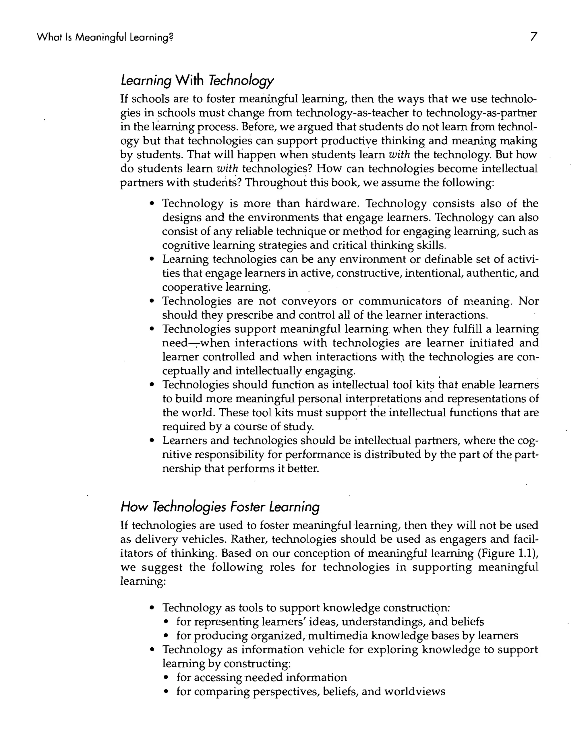 What Is Meaningful Learning?                                                                         7


                 Learning With Technology
                 If schools are to foster meaitingfullearning, then the ways that we use technolo-
                 gies in schools must change from technology-as-teacher to technology-as-partner
                 in the learning process. Before, we argued that students do not learn from technol-
                 ogy but that technologies can support productive thinking and meaning making
                 by students. That will happen when students learn with the technology. But how
                 do students learn with technologies? How can technologies become intellectual
                 partners with students? Throughout this book, we assume the following:
                       • Technology is more than hardware. Technology consists also of the
                         designs and the environments that engage learners. Technology can also
                         consist of any reliable technique or method for engaging learning, such as
                         cognitive learning strategies and critical thinking skills.
                       • Learning technologies can be any environment or definable set of activi-
                         ties that engage learners in active, constructive, intentional, authentic, and
                         cooperative learning.
                       • Technologies are not conveyors or communicators of meaning. Nor
                         should they prescribe and control all of the learner interactions.
                       • Technologies support meaningful learning. when they fulfill a learning
                         need----;-when interactions with technologies are learner initiated and
                         learner controlled and when interactions witD the technologies are con-
                         ceptually and intellectually engaging.                    .
                       • Technologies should function as intellectual tool kit~ that enable learners
                         to build more meaningful personal interpretations and representations of
                         the world. These tool kits must support the intellectual functions that are
                         required by a course of study.
                       • Learners and technologies should be intellectual partners, where the cog-
                         nitive responsibility for performance is distributed by the part of the part-
                         nership that performs it better.


                 How Technologies Foster Learning
                 If technologies are used to foster meaningful learning, then they will not be used
                 as delivery vehicles. Rather, technologies should be used as engagers and facil-
                 itators of thinking. Based on our conception of meaningful learning (Figure 1.1),
                 we suggest the following roles for technologies in supporting meaningful
                 learning:

                       • Technology as tools to support knowledge constructi(;m:
                         • for representing learners' ideas, understandings, and beliefs
                         • for producing organized, multimedia knowledge bases by learners
                       • Technology as information vehicle for exploring knowledge to support
                         learning by constructing:
                         D  for accessing needed information
                         • for comparing perspectives, beliefs, and worldviews
 