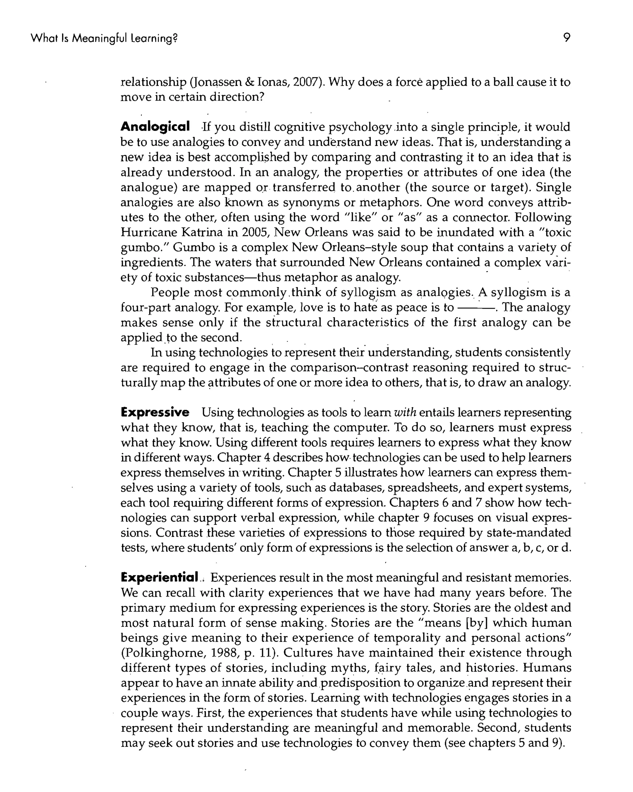 What Is Meaningful Learning?                                                                            9


                 relationship (Jonassen & Ionas, 2007). Why does a force applied to a ball cause it to
                 move in certain direction?

                 Analogical If you distill cognitive psychology.into a single principle, it would
                 be to use analogies to convey and understand new ideas. That is, understanding a
                 new idea is best accomplished by comparing and contrasting it to an idea that is
                 already understood. In an analogy, the properties or attributes of one idea (the
                 analogue) are mapped or transferred to. another (the source or target). Single
                 analogies are also known as synonyms or metaphors. One word conveys attrib-
                 utes to the other, often using the word "like" or "as" as a connector. Following
                 Hurricane Katrina in 2005, New Orleans was said to be inundated with a "toxic
                 gumbo." Gumbo is a complex New Orleans-style soup that contains a variety of
                 ingredients. The waters that surrounded New Orleans contained a complex vari-
                 ety of toxic substances-thus metaphor as analogy.                      -
                       People most commonly. think of syllogism as analQgies. A syllogism is a
                 four-part analogy. For example, love is to hate as peace is to --'-. The analogy
                 makes sense only if the structural characteristics of the first analogy can be
                 appliedto the second.
                       In using technologies to represent their' understanding, students consistently
                 are required to engage in the comparison-contrast reasoning required to struc-
                 turally map the attributes of one or more idea to others, that is, to draw an analogy.

                 Expressive Using technologies as tools to learn with entails learners representing
                 what they know, that is, teaching the computer. To do so, learners must express
                 what they know. Using different tools requires learners to express what they know
                 in different ways. Chapter 4 describes how technologies can be used to help learners
                 express themselves in writing. Chapter 5 illustrates how learners can express them-
                 selves using a variety of tools, such as databases, spreadsheets, and expert systems,
                 each tool requiring different forms of expression. Chapters 6 and 7 show how tech-
                 nologies can support verbal expression, while chapter 9 focuses on visual expres-
                 sions. Contrast these varieties of expressions to those required by state-mandated
                 tests, where students' only form of expressions is the selection of answer a, b, c, or d.

                 Experiential.; Experiences result in the most meaningful and resistant memories.
                 We can recall with clarity experiences that we have had many years before. The
                 primary medium for expressing experiences is the story. Stories are the oldest and
                 most natural form of sense making. Stories are the "means [by] which human
                 beings give meaning to their experience of temporality and personal actions"
                 (Polkinghorne, 1988, p. 11). Cultures have maintained their existence through
                 different types of stories, including myths, (airy tales, and histories. Humans
                 appear to have an innate ability and predisposition to organize.and represent their
                 experiences in the form of stories. Learning with technologies engages stories in a
                 couple ways. First, the experiences that students have while using technologies to
                 represent their understanding are meaningful and memorable. Second, students
                 may seek out stories and use technologies to convey them (see chapters 5 and 9).
 