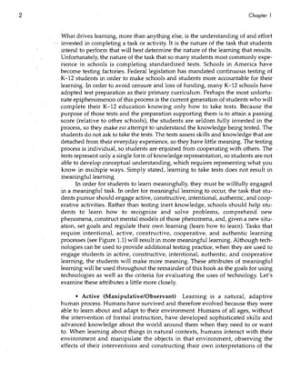 2                                                                                   Chapter 1


         What drives learning, more than anything else, is the understanding of and effort
    . - invested in completing a task or activity. It is the nature of the task that students
       . intend to perform that will best determine the nature of the learning that results.
         Unfortunately, the natUre of the task that so many students most commonly expe-
         rience in schools is completing standardized tests. Schools in America have
         become testing factories. Federal legislation has mandated continuous testing of
         K-12 students in order to make schools and students more accountable for their
         learning. In order to avoid censure and loss of funding, many K-12 schools have
         adopted test preparation as their primary curriculum. Perhaps the most unfortu-
         nate epiphenomenon of this process is the current generation of students who will
         complete their K-12 education knowing only how to take tests. Because the
         purpose of those tests and the preparation supporting them is to attain a passing
         score (relative to other schools), the students are seldom fully invested in the
         process, so they make no attempt to understand the knowledge being tested. The
         students do not ask to take the tests. The tests assess skills and knowledge that are
         detached from their everyday experience, so they have little meaning. The testing
         process is individual, so students are enjoined from cooperating with others. The
         tests represent only a single form of knowledge representation, so students are not
         able to develop conceptual understanding, which requires representing what you
         know in multiple ways. Simply stated, learning to take tests does not result in
         meaningfulleammg.
               In order for students to learn meaningfully, they must be willfully engaged
         in a meaningful task. In order for meaningful learning to occur, the task that stu-
         dents pursue should engage active, constructive, intentional, authentic, and coop-
         erative activities. Rather than testing inert knowledge, schools should help stu-
         dents to learn how to recognize and solve problems, comprehend new
         phenomena, construct mental models of those phenomena, and, given a new situ-
         ation, set goals and regulate their own learning (learn how to learn). Tasks that
         require. intentional,. active, constructive, cooperative, and authentic learning
         processes (see Figure 1.1) will result in more meaningful learning. Although tech-
         nologies can be used to provide additional testing practice, when they are used to
         engage students ill active, constructive, intentional, authentic, and cooperative
         learning, the students will make more meaning. These attributes of meaningful
         learning will be used throughout the remainder of this book as the goals for using
         technologies as well as the criteria for evaluating the uses of technology. Let's
         examine these attributes a little more closely.

            • Active (Manipulative/Observant) Learning is a natural, adaptive
      human process. Humans have survived and therefore evolved because they were
      able to learn about and adapt to their environment. Humans of all ages, without
      the intervention of formal instruction, have developed sophisticated skills and
      advanced knowledge about the world around them when they need to or want
      to. When learning about things in natural contexts, humans interact with their
      environment and manipulate the objects in that environment, observing the
      effects of their interventions and constructing their own interpretations of the
 