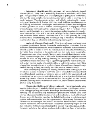 4                                                                                Chapter 1



           • Intentional (Goal-Directed/Regulatory) All human behavior is goal
     directed (Schank, 1994). That is, everything that we do is intended to fulfill some
     goal. That goal may be simple, like satiating hunger or getting more comfortable,
     or it may be more cqmplex, like developing new career skills or studying for a
     master's degree. When learners are actively and wiUfullytrying to achieve a cog-
     nitive goal (Scardamalia & Bereiter, 1994), they think and learn more because they
     are fulfilling an intention. Technologies have traditionally been used to support
     teachers' goals but not those of learners. Technologies need to engage learners in
     articulating and represel)ting their understanding, not that of teachers. When
     learners use technologies 'to represent their actions and construction, they under-
     stand more and are better able to use the knowledge that they have constructed in
     new situations. When learners use computers to do skillful planning for doing
     everyday tasks or constructing and executing a way to research a problem they
     want to solve, they are intentional and are learning meaningfully.
             • Authentic (Complex/Contextual) Most lessons learned in schools focus
     on general principles or theorie~ that may be used to explain phenomena that we
     experience. However, teachers and professors remove those ideas from their natural
     contexts in order to be able to cover the curriculum more efficiently. When they do,
     they strip those principles of the contextual cues that make them meaningful.
     Physics courses are a prime example. Teachl;rs read a simplified problem and imme-
     diately represent the problem in a formula. Students may It:;arn to get the correct
     answer, but what are they learning? Learning isn't IT).eaningful because students
     learned to understand the ideas only as algorithmic procedures outside of any con-
     tex.t, so they have no idea how to relate the ideas to real-world contexts. Everything
     physical that occurs in the world involves physics. Why not learn physics through
     baseball, driving, walking, or virtually any other physical process on earth?
             Most con!emporary resear<;h on learning has shown that learning tasks that
     are situated in some meaningful real-world task or si,mulated in some case-based
     or problem-based learning environment are. not only better understood and
     remembered but also more consistently transferred to new situations. Rather than
     abstracting ideas in rules that are memorized and then applied to other canned
     problems, iearning should be embedded ill. real-life, useful contexts for learners to
     practice using those ideas.      .                  .
             • Cooperative (Collaborative/Conversational) Humans naturally work
      together in learning and knowledge-building communi~ies,exploiting each others'
      skills and appropriating each others' knowledge. In the everyday world, humans
      naturally seek out others to help them to solve problems and perform tasks. Then
      why do educators insist that learners work independently so much of the time?
      Schools generally function based on the belief that learning is an independent
      process, so learners seldom have the opportunity to "do anything that counts" in
      collaborative teams despite their natural inclinations. When students collaborate
    . without permission, educators may even accuse them of cheating despite the fact
      that such cross-fertilization is encouraged in any self-respecting design studio.
      However, we believe that relying solely on independent methods of instruction
 