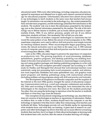 6                                                                              Chapter 1


    educational needs. With every other technology, including computers, educators rec-
    ognized its importance and debated how to apply each nascent commercial technol-
    ogy for educational purposes. Unfortunately, educators have almost always tried
    to use technologies to teach students in the same ways that teachers had always
    taught. 50 information was recorded in the technology (e.g., the content presented by
    films and television programs), and the technology presented that information to the
    students. The students' -role was to learn the ,information presented by the technol-
    ogy, just as they learned information presented by the teacher. The role of the tech-
    nology was to deliver lessons to students, just as trucks deliver groceries to super-
    markets (Clark, 1983). If you deliver groceries, people will eat. If you deliver
    instruction, students will learn. Not necessarily! We will tell you why later.
          The introduction of modem computer technologies in classrooms has fol-
    lowed the same pattern of use. Before the advent of microcomputers in the 1980s,
    mainframe computers were used to deliver drill and practice and simple tutorials
    for teaching students lessons. When microcomputers began populating class-
    rooms, the natural inclination.was to use them in the same way. A 1983 national
    survey of computer uses showed that drill and practice was the most common use
    of microcomputers (Becker, 1985).
          Later in the 1980s, educators began to perceive the importance of computers
    as productivity tools. The growing popularity of word processing, databases,
    spreadsheets, graphics programs, and desktop publishing was enabling busi-
    nesses to become more productive. 50 students in classroom began word process-
    ing and using graphics packages and desktop publishing programs to write with
    (see chapter 4). This tool conception pervaded computer use according to a 1993
    study by Hadley and 5heingold that showed that well-informed teachers were
    extensively using text processing tools (word'processors), analytic and informa-
    tion tools (especially databases and somespreadsheet use), and graphics tools
    (paint programs and desktop publishing) along with instructional software
    (including problem-solving programs along with drill and practice and tutorials).
          The development of inexpensive multimedia computers and the eruption of
    the Internet in the mid-199ps'quickly changed the nature of educational comput-
    ing. Communications tool's (e.g.; e-mail and computer conferences) and multime-
    dia, little used according to Hadley' and 5heingold, have dominated the role of
    technologies in the classroom ever since. But what are the students producing?
    Too often, they are using the technology to reproduce what the teacher or textbook
    told them or what they copy from the Internet.
          Our conception of educational computing and technology use, described next,
    does not conceive of technologies'as teachers or repositories of information. Rather,
    we believe that, in order to learn, student~ shopld teach the computer or use the
    technology to represent what they know rather than memorizing what teachers and
    textbooks tell them. Technologies provide rich and flexible media for representing
    what students know and ,what they are learning. A great deal of research on com-
    puters and other technologies has shown that they are no more effective at teaching
    students than teachers/but if we begin to think about technologies as learning tools
    that students learn with, not from, then the nature of student learning will change.
 