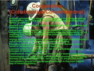Cooperative (Collaborative/Conversational) Humans naturally work together in learning and knowledge-building communities, exploiting each others‘ skills and appropriating each others' knowledge. Humans naturally seek out others to help them to solve problems and perform tasks. Schools generally function based on the belief that learning is an independent process, so learners seldom have the opportunity to "do anything that counts" in collaborative teams despite their natural inclinations. relying solely on independent methods of instruction cheats learners out of more natural and productive modes of thinking. Educators will promote collaborative methods of learning, only to resort to independent assessment of learning. Learners must be accountable for their own knowledge, at least in principle of collaborative learning. Collaboration most often requires conversation among participants. Technologies can support this conversational process by connecting learners in the same classroom, across town, or around the world. Conversation should be encouraged because it is the most natural way of meaning making. 