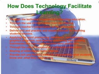 How Does Technology Facilitate Learning? Through the technical programmed instruction education. Through the use of information from the internet. Through teacher’s presentation of the information. Deliver drill and practice and simple tutorials for teaching students lessons. Applying the word processing, databases, spreadsheets, graphics programs, and desktop publishing was enabling businesses and learning to become more productive. Through the use of inexpensive multimedia computers. Sharing of information in the internet. Provide rich and flexible media for representing what students know and ,what they are learning. 