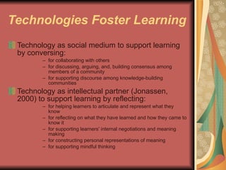 Technologies Foster Learning Technology as social medium to support learning by conversing: for collaborating with others for discussing, arguing, and, building consensus among members of a community for supporting discourse among knowledge-building communities Technology as intellectual partner (Jonassen, 2000) to support learning by reflecting: for helping learners to articulate and represent what they know for reflecting on what they have learned and how they came to know it for supporting learners' internal negotiations and meaning making for constructing personal representations of meaning for supporting mindful thinking 