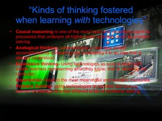 “ Kinds of thinking fostered when learning  with  technologies” Causal reasoning  is one of the most basic and important cognitive processes that underpin all higher-order activities, such as problem solving. Analogical thinking-  understanding a new idea is best accomplished by comparing and contrasting it to an idea that is already understood. Expressive thinking-  Using technologies as tools to learn  with  entails learners representing what they know, that is, teaching the computer. Experiential-  result in the most meaningful and resistant memories. Problem Solving-  using technologies to express and convey learner knowledge all entail different kinds of problems solving. 