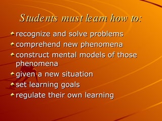 Students must learn how to: recognize and solve problems comprehend new phenomena construct mental models of those phenomena given a new situation set learning goals regulate their own learning 